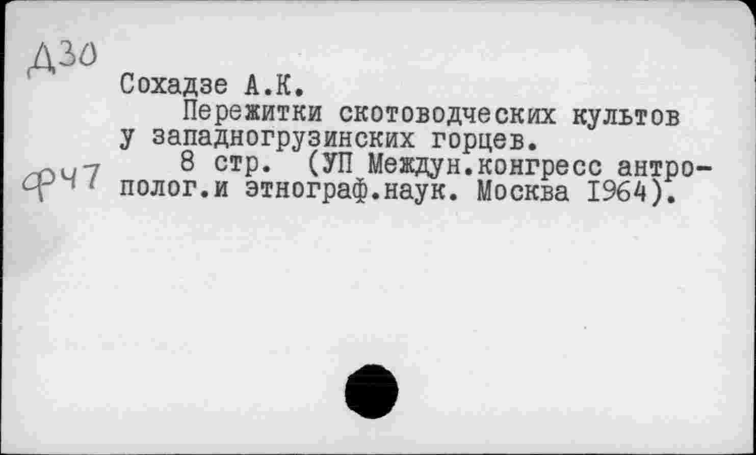 ﻿Д30
Сохадзе А.К.
Пережитки скотоводческих культов у западногрузинских горцев.
7	8 стр. (УП Междун.конгресс антро-
1 полог.и этнограф.наук. Москва 1964).